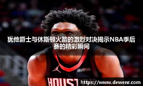 犹他爵士与休斯顿火箭的激烈对决揭示NBA季后赛的精彩瞬间